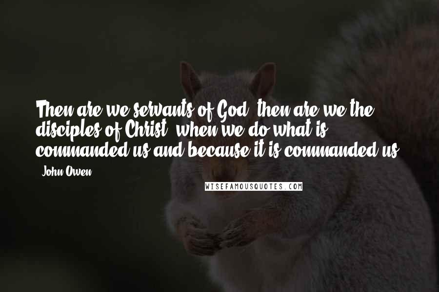 John Owen quotes: Then are we servants of God, then are we the disciples of Christ, when we do what is commanded us and because it is commanded us.