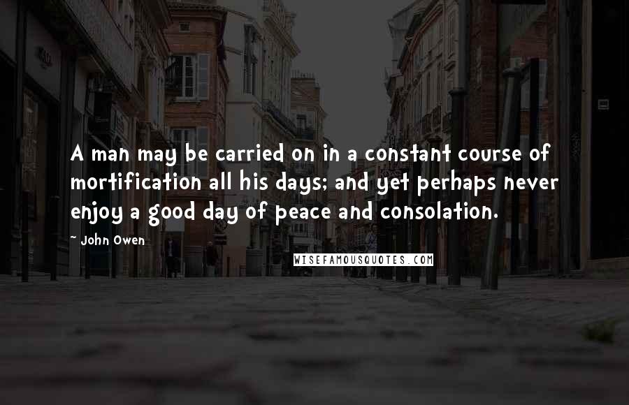 John Owen quotes: A man may be carried on in a constant course of mortification all his days; and yet perhaps never enjoy a good day of peace and consolation.