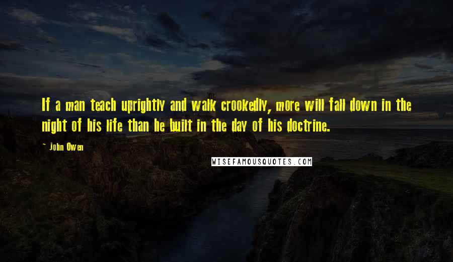 John Owen quotes: If a man teach uprightly and walk crookedly, more will fall down in the night of his life than he built in the day of his doctrine.