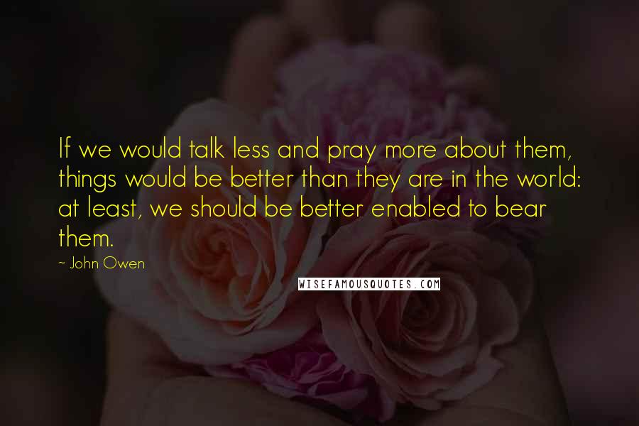 John Owen quotes: If we would talk less and pray more about them, things would be better than they are in the world: at least, we should be better enabled to bear them.