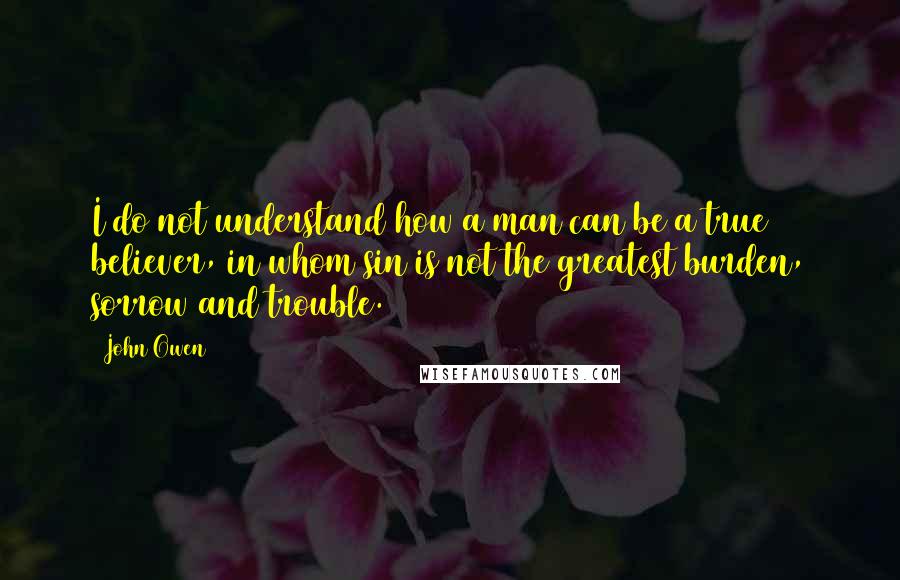 John Owen quotes: I do not understand how a man can be a true believer, in whom sin is not the greatest burden, sorrow and trouble.