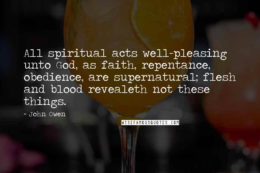 John Owen quotes: All spiritual acts well-pleasing unto God, as faith, repentance, obedience, are supernatural; flesh and blood revealeth not these things.