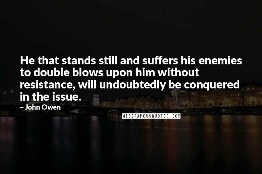 John Owen quotes: He that stands still and suffers his enemies to double blows upon him without resistance, will undoubtedly be conquered in the issue.