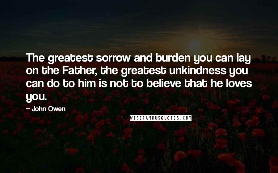 John Owen quotes: The greatest sorrow and burden you can lay on the Father, the greatest unkindness you can do to him is not to believe that he loves you.