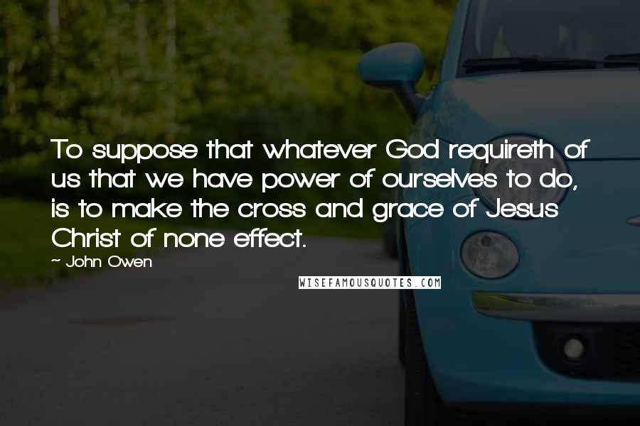 John Owen quotes: To suppose that whatever God requireth of us that we have power of ourselves to do, is to make the cross and grace of Jesus Christ of none effect.