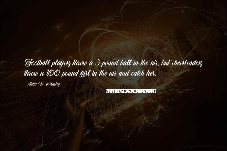 John P. Harley quotes: Football players throw a 3 pound ball in the air, but cheerleaders throw a 100 pound girl in the air and catch her.