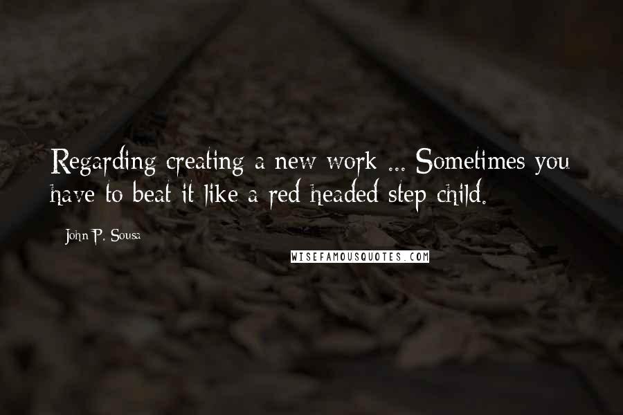 John P. Sousa quotes: Regarding creating a new work ... Sometimes you have to beat it like a red-headed step-child.