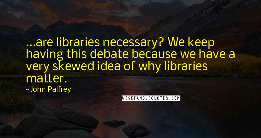 John Palfrey quotes: ...are libraries necessary? We keep having this debate because we have a very skewed idea of why libraries matter.