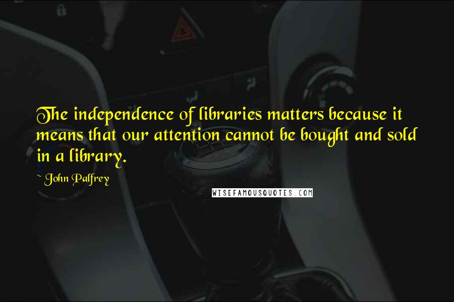 John Palfrey quotes: The independence of libraries matters because it means that our attention cannot be bought and sold in a library.