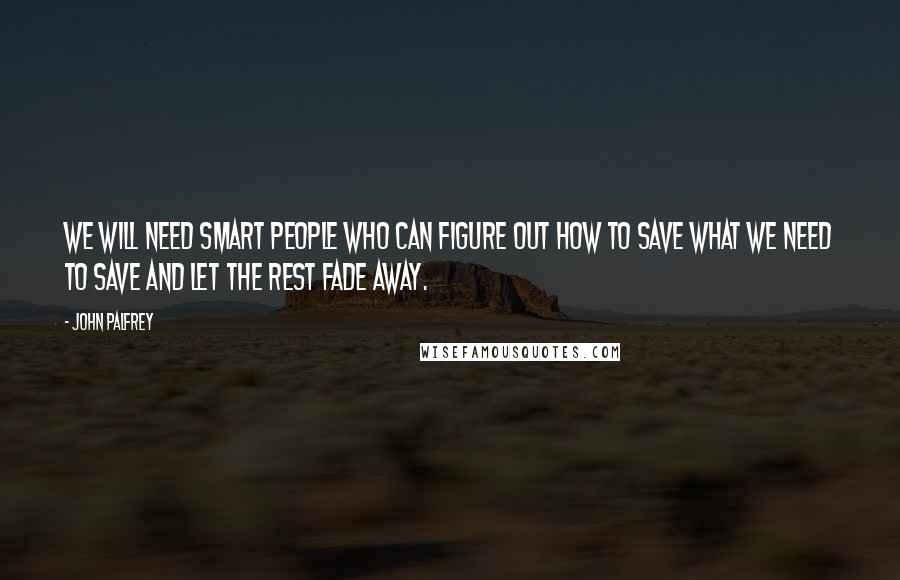 John Palfrey quotes: We will need smart people who can figure out how to save what we need to save and let the rest fade away.