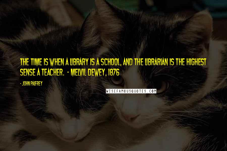 John Palfrey quotes: The time is when a library is a school, and the librarian is the highest sense a teacher. - Melvil Dewey, 1876