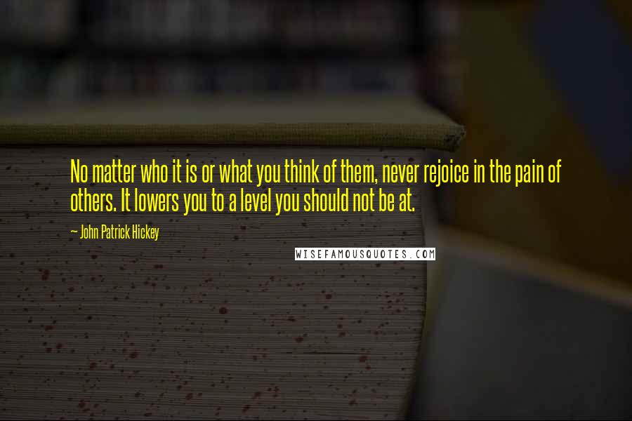 John Patrick Hickey quotes: No matter who it is or what you think of them, never rejoice in the pain of others. It lowers you to a level you should not be at.