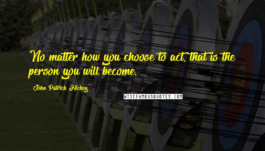 John Patrick Hickey quotes: No matter how you choose to act, that is the person you will become.