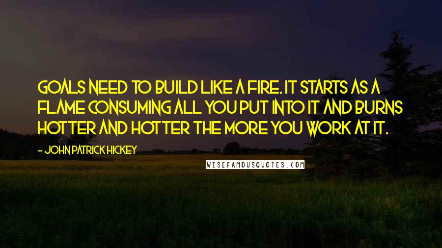 John Patrick Hickey quotes: Goals need to build like a fire. It starts as a flame consuming all you put into it and burns hotter and hotter the more you work at it.