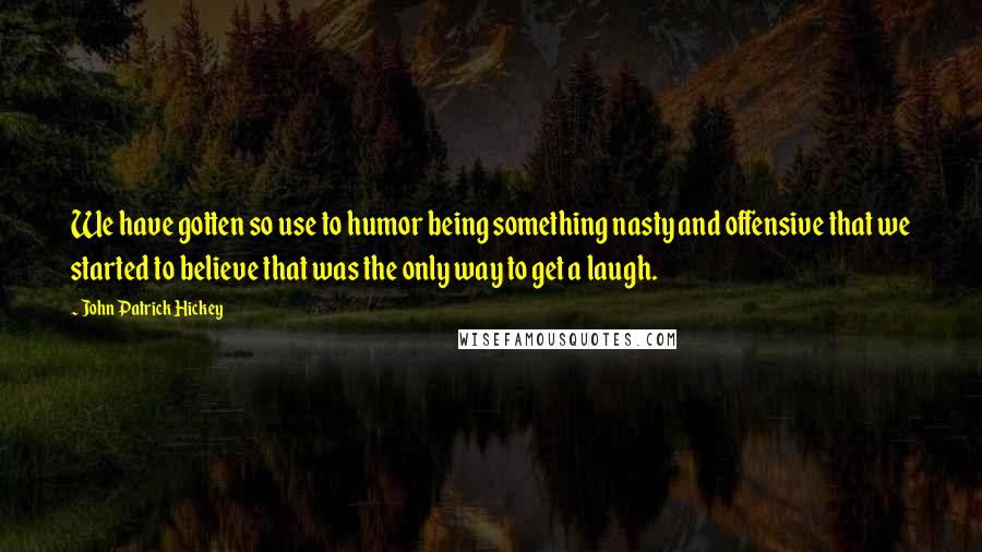 John Patrick Hickey quotes: We have gotten so use to humor being something nasty and offensive that we started to believe that was the only way to get a laugh.