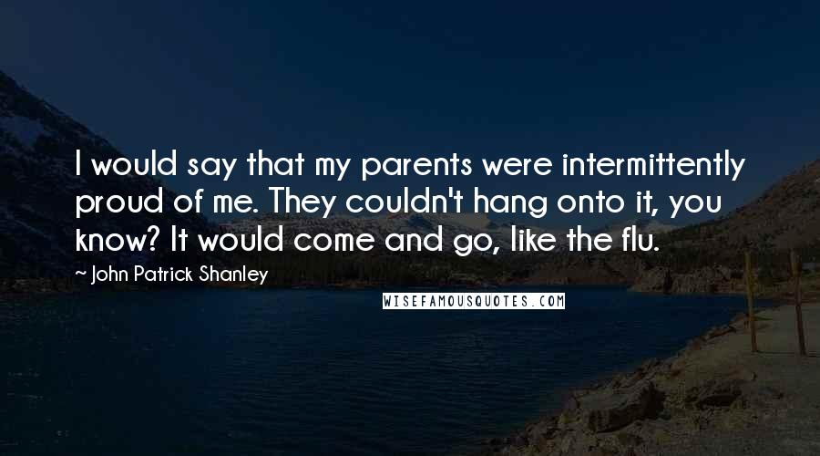 John Patrick Shanley quotes: I would say that my parents were intermittently proud of me. They couldn't hang onto it, you know? It would come and go, like the flu.
