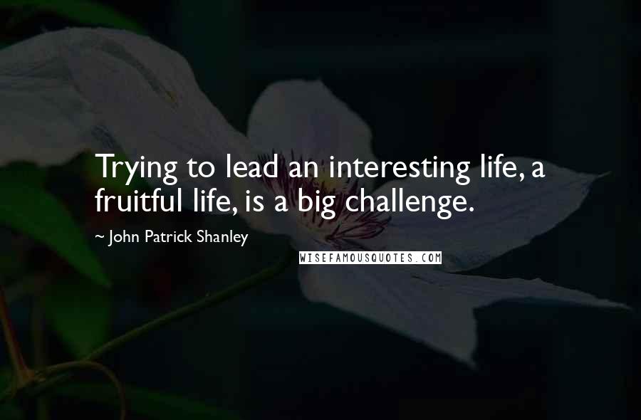 John Patrick Shanley quotes: Trying to lead an interesting life, a fruitful life, is a big challenge.