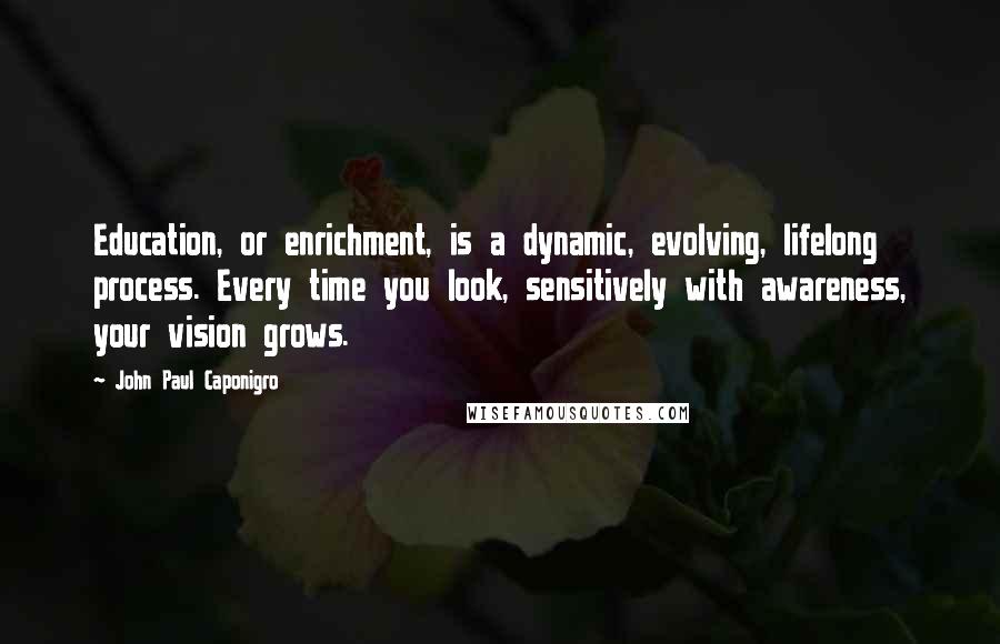 John Paul Caponigro quotes: Education, or enrichment, is a dynamic, evolving, lifelong process. Every time you look, sensitively with awareness, your vision grows. John Paul Caponigro quotes: Education, or enrichment, is a dynamic, evolving, lifelong process. Every time you look, sensitively with awareness, your vision grows.