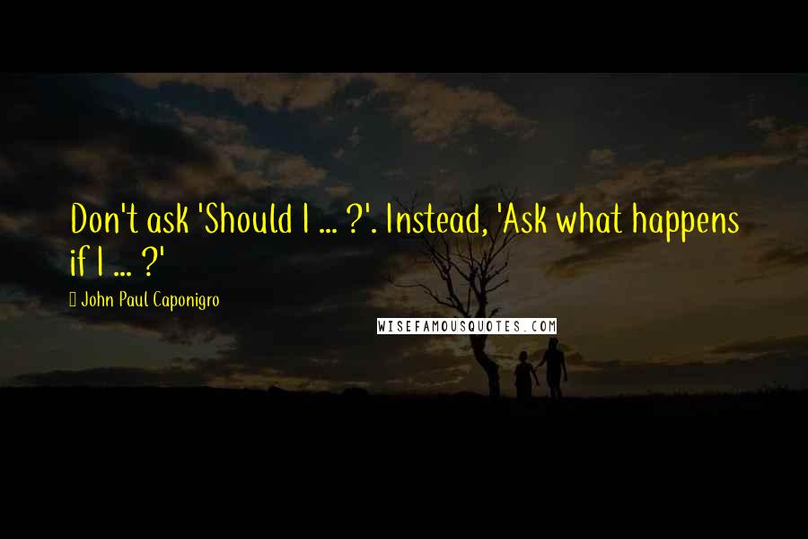 John Paul Caponigro quotes: Don't ask 'Should I ... ?'. Instead, 'Ask what happens if I ... ?'