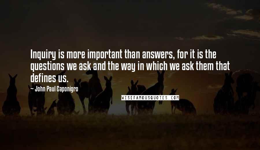 John Paul Caponigro quotes: Inquiry is more important than answers, for it is the questions we ask and the way in which we ask them that defines us.