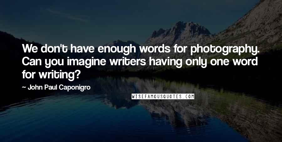 John Paul Caponigro quotes: We don't have enough words for photography. Can you imagine writers having only one word for writing? John Paul Caponigro quotes: We don't have enough words for photography. Can you imagine writers having only one word for writing?