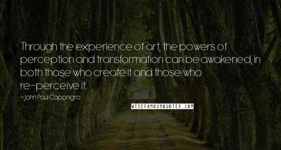 John Paul Caponigro quotes: Through the experience of art, the powers of perception and transformation can be awakened, in both those who create it and those who re-perceive it. John Paul Caponigro quotes: Through the experience of art, the powers of perception and transformation can be awakened, in both those who create it and those who re-perceive it.