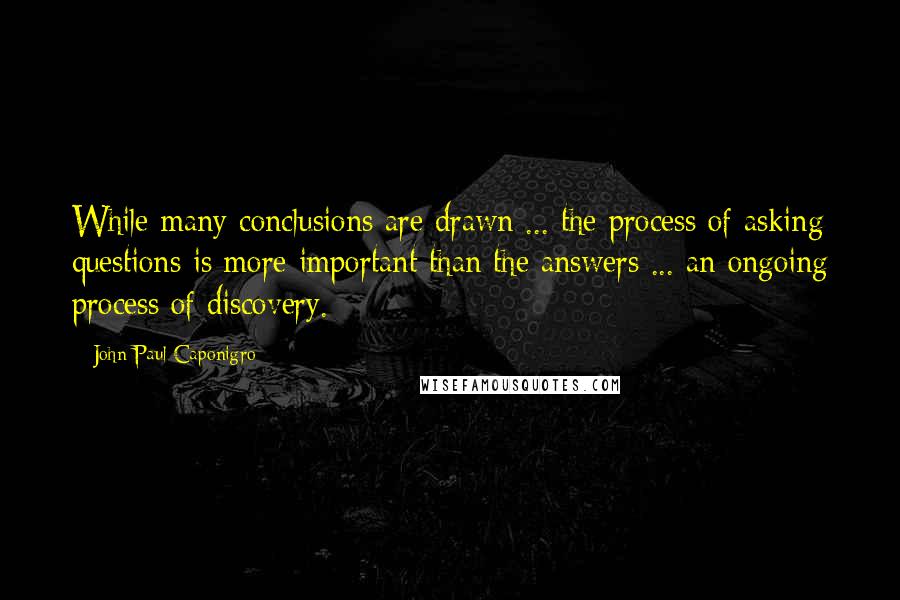 John Paul Caponigro quotes: While many conclusions are drawn ... the process of asking questions is more important than the answers ... an ongoing process of discovery.