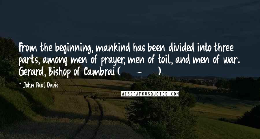 John Paul Davis quotes: From the beginning, mankind has been divided into three parts, among men of prayer, men of toil, and men of war. Gerard, Bishop of Cambrai (1012-1051) John Paul Davis quotes: From the beginning, mankind has been divided into three parts, among men of prayer, men of toil, and men of war. Gerard, Bishop of Cambrai (1012-1051)