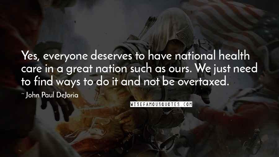 John Paul DeJoria quotes: Yes, everyone deserves to have national health care in a great nation such as ours. We just need to find ways to do it and not be overtaxed. John Paul DeJoria quotes: Yes, everyone deserves to have national health care in a great nation such as ours. We just need to find ways to do it and not be overtaxed.