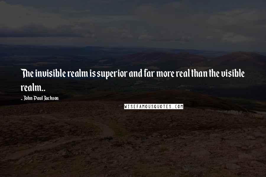 John Paul Jackson quotes: The invisible realm is superior and far more real than the visible realm..