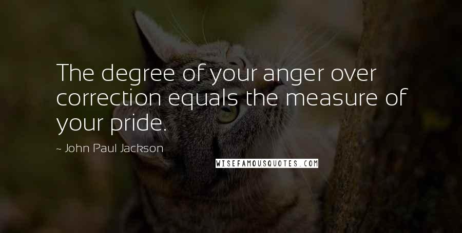 John Paul Jackson quotes: The degree of your anger over correction equals the measure of your pride.