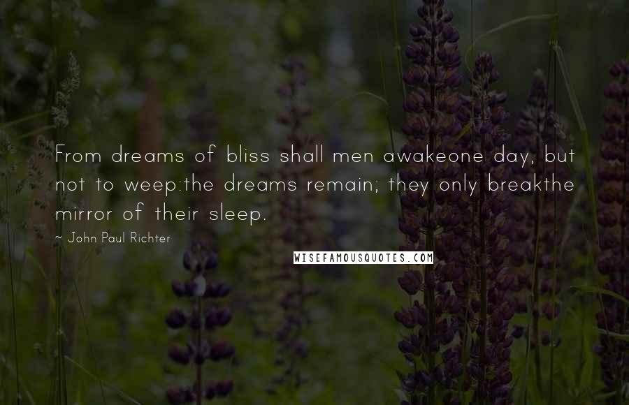 John Paul Richter quotes: From dreams of bliss shall men awakeone day, but not to weep:the dreams remain; they only breakthe mirror of their sleep. John Paul Richter quotes: From dreams of bliss shall men awakeone day, but not to weep:the dreams remain; they only breakthe mirror of their sleep.