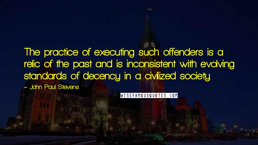 John Paul Stevens quotes: The practice of executing such offenders is a relic of the past and is inconsistent with evolving standards of decency in a civilized society.