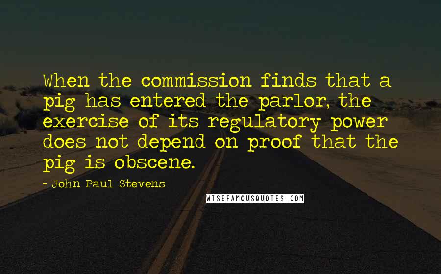 John Paul Stevens quotes: When the commission finds that a pig has entered the parlor, the exercise of its regulatory power does not depend on proof that the pig is obscene.