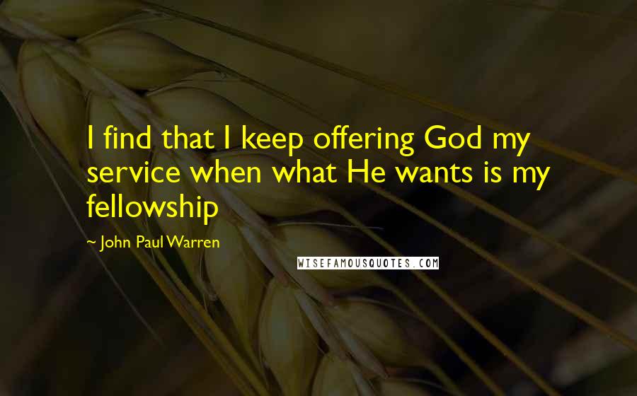 John Paul Warren quotes: I find that I keep offering God my service when what He wants is my fellowship