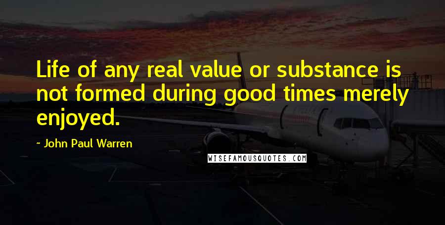 John Paul Warren quotes: Life of any real value or substance is not formed during good times merely enjoyed.