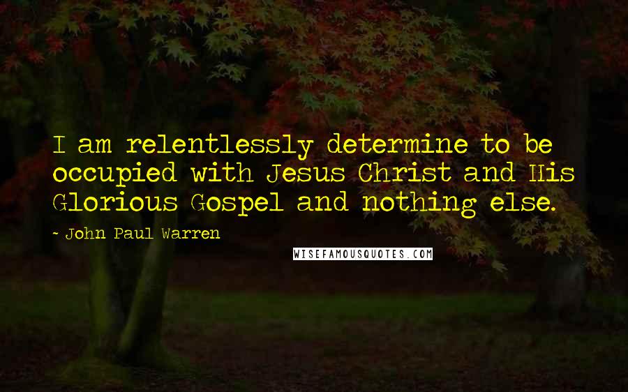 John Paul Warren quotes: I am relentlessly determine to be occupied with Jesus Christ and His Glorious Gospel and nothing else.
