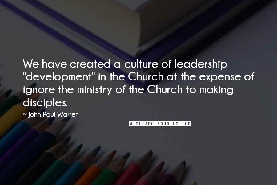 John Paul Warren quotes: We have created a culture of leadership "development" in the Church at the expense of ignore the ministry of the Church to making disciples.