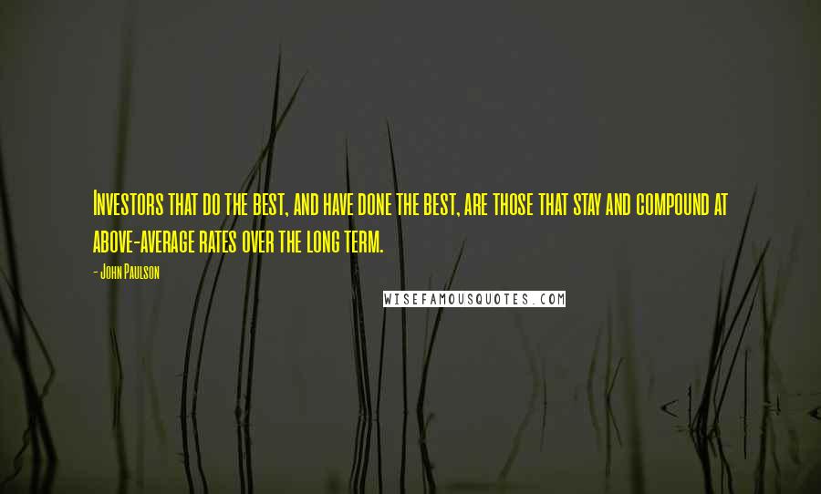 John Paulson quotes: Investors that do the best, and have done the best, are those that stay and compound at above-average rates over the long term. John Paulson quotes: Investors that do the best, and have done the best, are those that stay and compound at above-average rates over the long term.