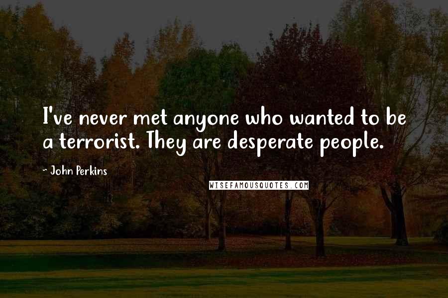 John Perkins quotes: I've never met anyone who wanted to be a terrorist. They are desperate people.