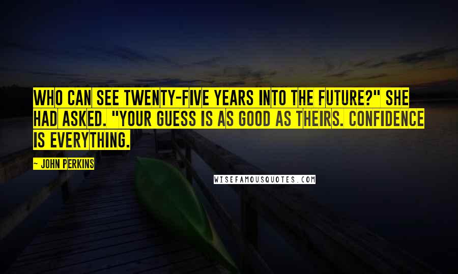 John Perkins quotes: Who can see twenty-five years into the future?" she had asked. "Your guess is as good as theirs. Confidence is everything. John Perkins quotes: Who can see twenty-five years into the future?" she had asked. "Your guess is as good as theirs. Confidence is everything.