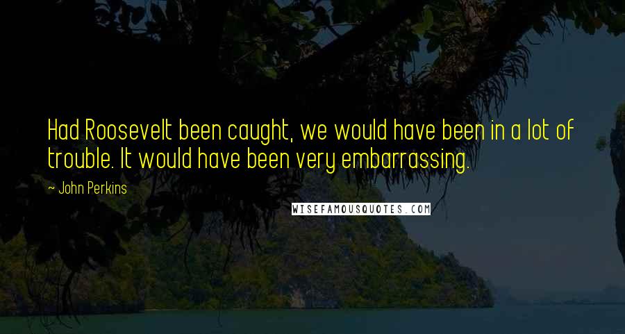 John Perkins quotes: Had Roosevelt been caught, we would have been in a lot of trouble. It would have been very embarrassing. John Perkins quotes: Had Roosevelt been caught, we would have been in a lot of trouble. It would have been very embarrassing.