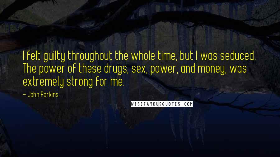 John Perkins quotes: I felt guilty throughout the whole time, but I was seduced. The power of these drugs, sex, power, and money, was extremely strong for me. John Perkins quotes: I felt guilty throughout the whole time, but I was seduced. The power of these drugs, sex, power, and money, was extremely strong for me.