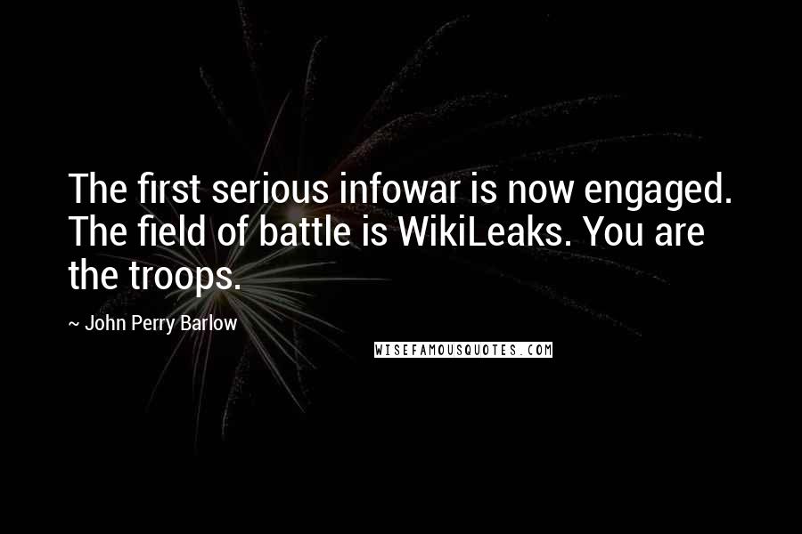 John Perry Barlow quotes: The first serious infowar is now engaged. The field of battle is WikiLeaks. You are the troops. John Perry Barlow quotes: The first serious infowar is now engaged. The field of battle is WikiLeaks. You are the troops.