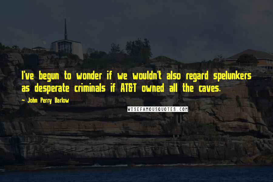 John Perry Barlow quotes: I've begun to wonder if we wouldn't also regard spelunkers as desperate criminals if AT&T owned all the caves. John Perry Barlow quotes: I've begun to wonder if we wouldn't also regard spelunkers as desperate criminals if AT&T owned all the caves.