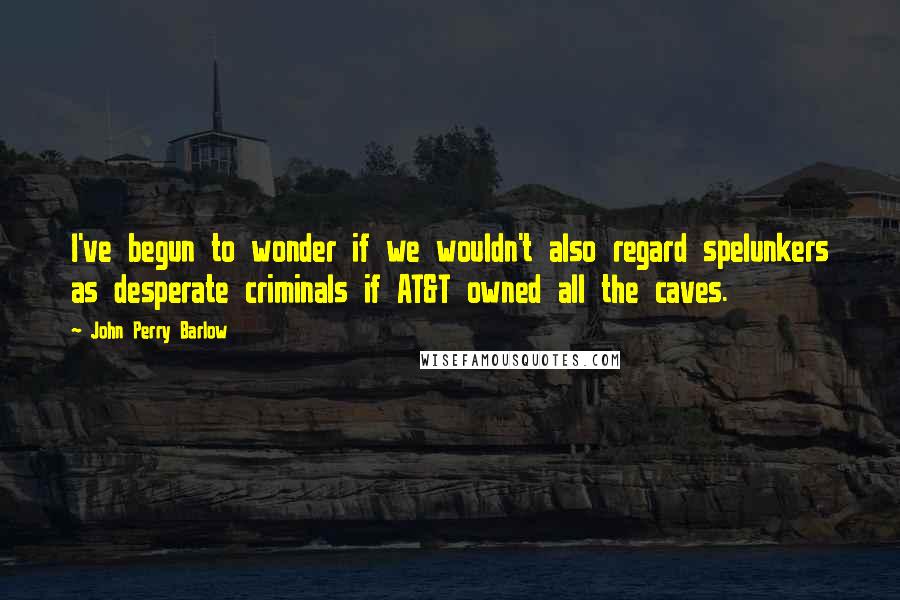 John Perry Barlow quotes: I've begun to wonder if we wouldn't also regard spelunkers as desperate criminals if AT&T owned all the caves.