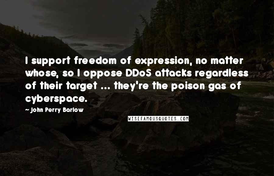 John Perry Barlow quotes: I support freedom of expression, no matter whose, so I oppose DDoS attacks regardless of their target ... they're the poison gas of cyberspace. John Perry Barlow quotes: I support freedom of expression, no matter whose, so I oppose DDoS attacks regardless of their target ... they're the poison gas of cyberspace.