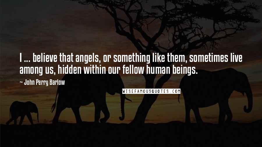 John Perry Barlow quotes: I ... believe that angels, or something like them, sometimes live among us, hidden within our fellow human beings.