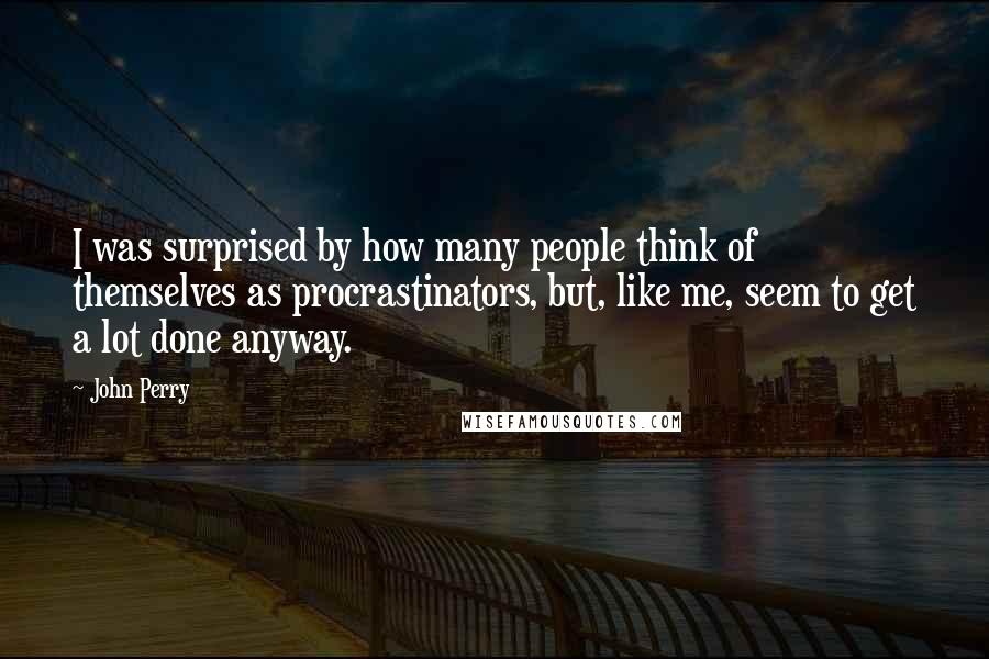 John Perry quotes: I was surprised by how many people think of themselves as procrastinators, but, like me, seem to get a lot done anyway. John Perry quotes: I was surprised by how many people think of themselves as procrastinators, but, like me, seem to get a lot done anyway.