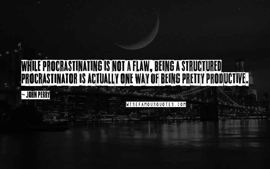John Perry quotes: While procrastinating is not a flaw, being a structured procrastinator is actually one way of being pretty productive. John Perry quotes: While procrastinating is not a flaw, being a structured procrastinator is actually one way of being pretty productive.
